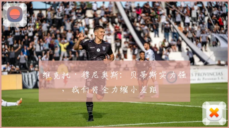 维克托·穆尼奥斯:贝蒂斯实力强劲,我们将全力缩小差距