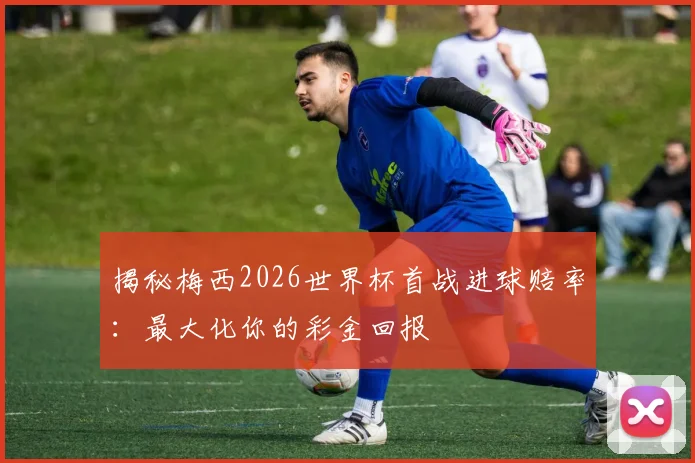 揭秘梅西2026世界杯首战进球赔率：最大化你的彩金回报