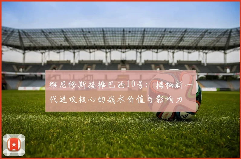 维尼修斯接棒巴西10号:揭秘新一代进攻核心的战术价值与影响力