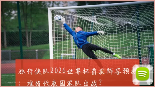 独行侠队2026世界杯首发阵容预测：谁将代表国家队出战？