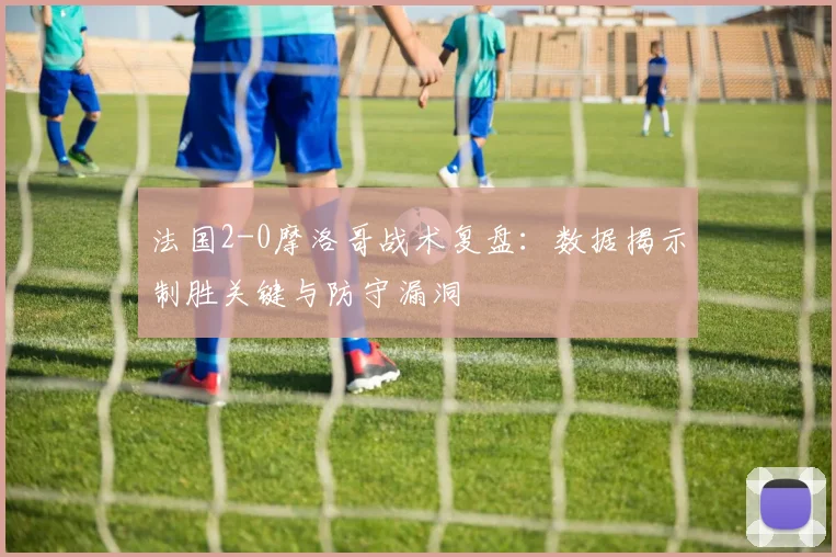 法国2-0摩洛哥战术复盘：数据揭示制胜关键与防守漏洞