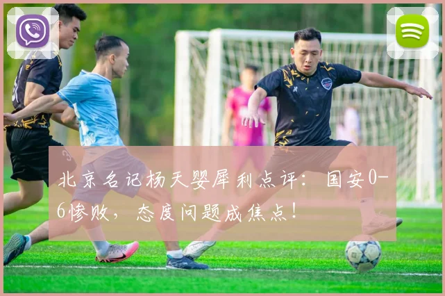 北京名记杨天婴犀利点评:国安0-6惨败,态度问题成焦点!