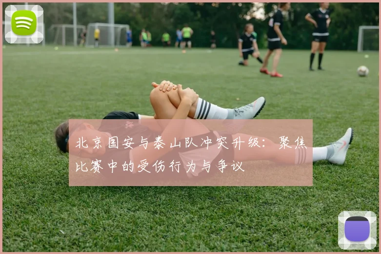 北京国安与泰山队冲突升级:聚焦比赛中的受伤行为与争议