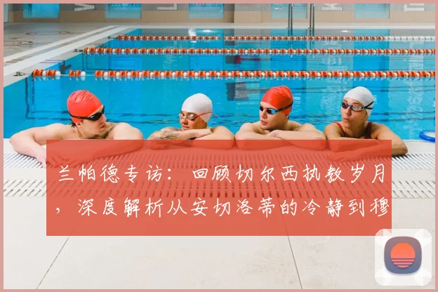 兰帕德专访：回顾切尔西执教岁月，深度解析从安切洛蒂的冷静到穆里尼奥的求胜欲中学到了什么