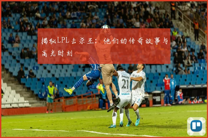 揭秘LPL击杀王:他们的传奇故事与高光时刻