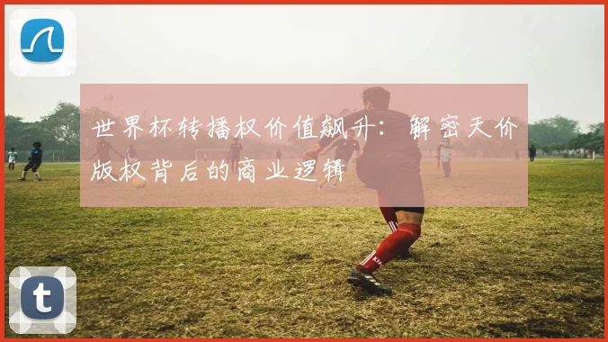 世界杯转播权价值飙升:解密天价版权背后的商业逻辑