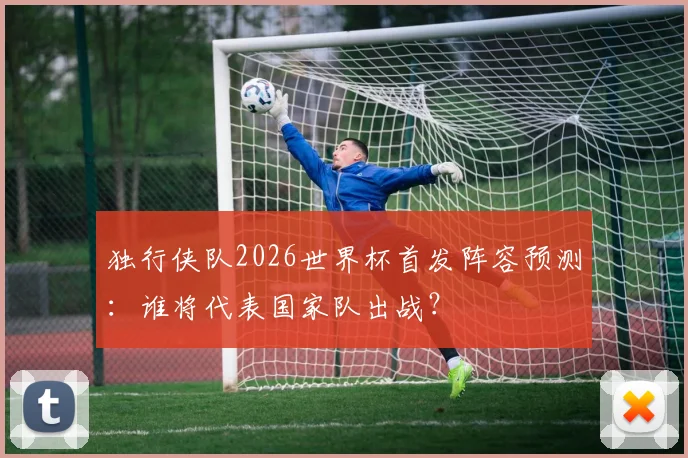 独行侠队2026世界杯首发阵容预测:谁将代表国家队出战?