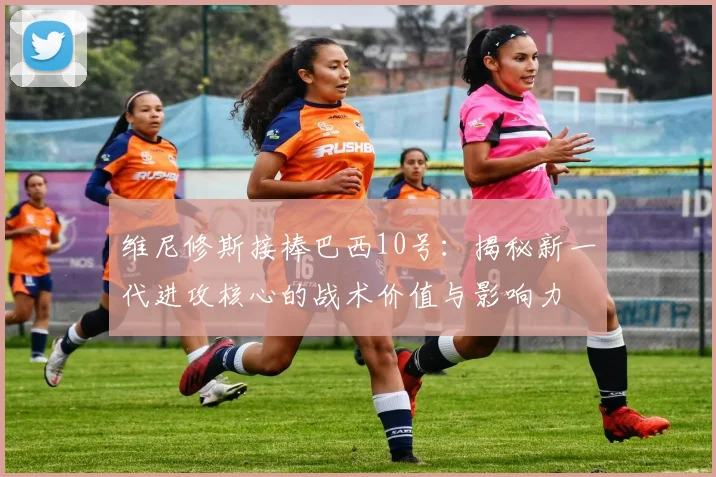 维尼修斯接棒巴西10号：揭秘新一代进攻核心的战术价值与影响力