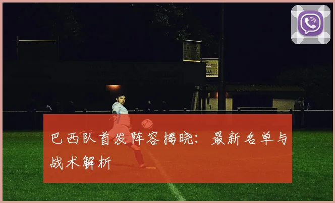 巴西队首发阵容揭晓：最新名单与战术解析