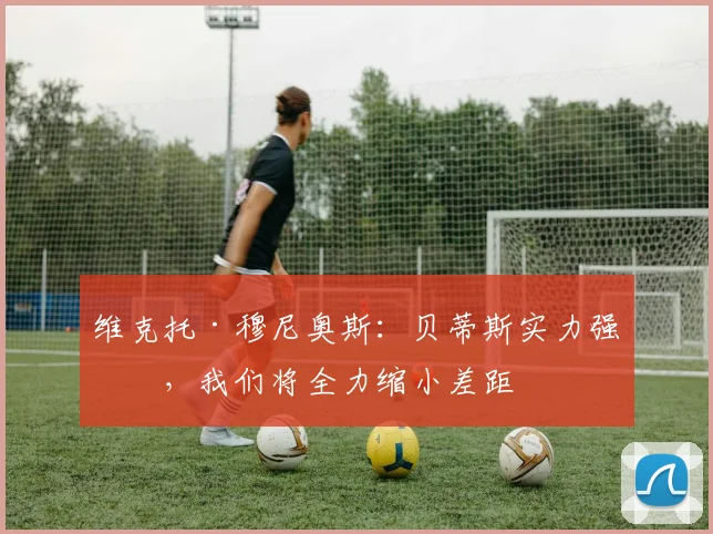 维克托·穆尼奥斯：贝蒂斯实力强劲，我们将全力缩小差距